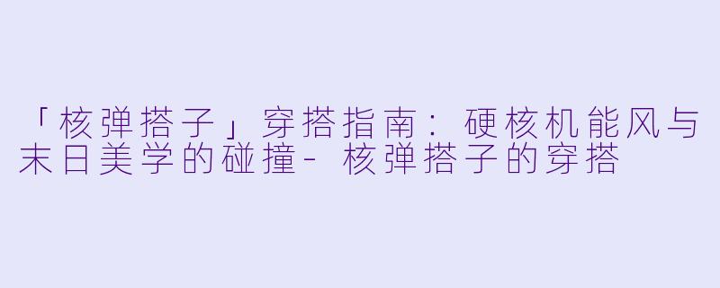 「核弹搭子」穿搭指南：硬核机能风与末日美学的碰撞-核弹搭子的穿搭