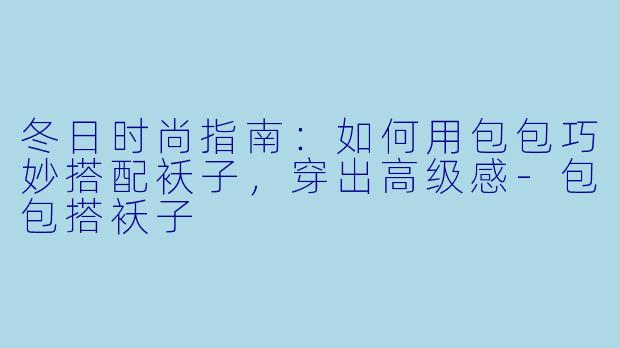 冬日时尚指南：如何用包包巧妙搭配袄子，穿出高级感-包包搭袄子