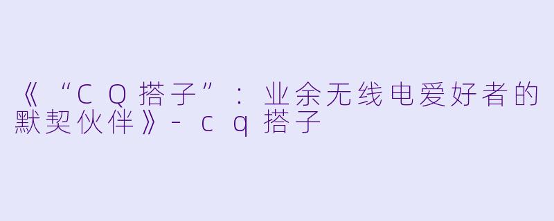 《“CQ搭子”:业余无线电爱好者的默契伙伴》