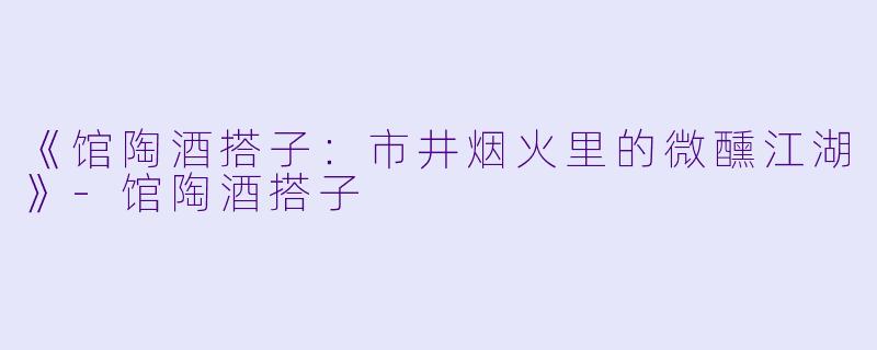 《馆陶酒搭子：市井烟火里的微醺江湖》-馆陶酒搭子