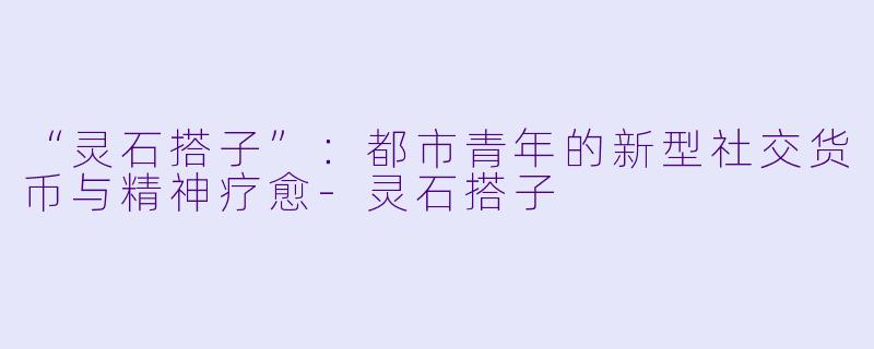 “灵石搭子”：都市青年的新型社交货币与精神疗愈-灵石搭子