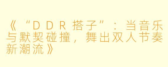 《“DDR搭子”：当音乐与默契碰撞，舞出双人节奏新潮流》