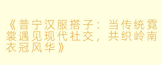 《普宁汉服搭子：当传统霓裳遇见现代社交，共织岭南衣冠风华》