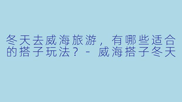冬天去威海旅游，有哪些适合的搭子玩法？-威海搭子冬天
