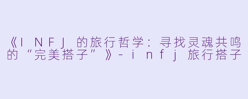《INFJ的旅行哲学：寻找灵魂共鸣的“完美搭子”》-infj旅行搭子