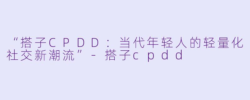 “搭子CPDD：当代年轻人的轻量化社交新潮流”-搭子cpdd