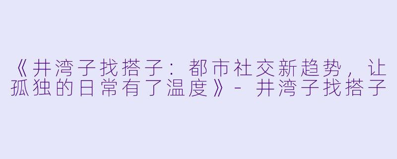 《井湾子找搭子：都市社交新趋势，让孤独的日常有了温度》-井湾子找搭子