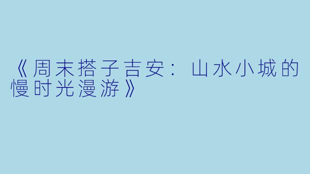 《周末搭子吉安：山水小城的慢时光漫游》