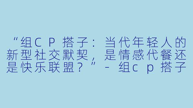 “组CP搭子：当代年轻人的新型社交默契，是情感代餐还是快乐联盟？”-组cp搭子