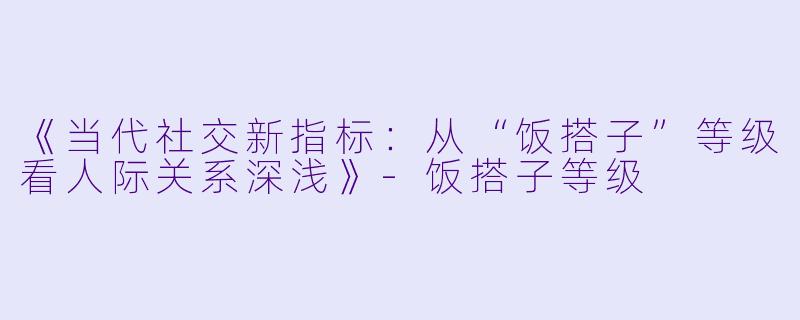 《当代社交新指标：从“饭搭子”等级看人际关系深浅》-饭搭子等级