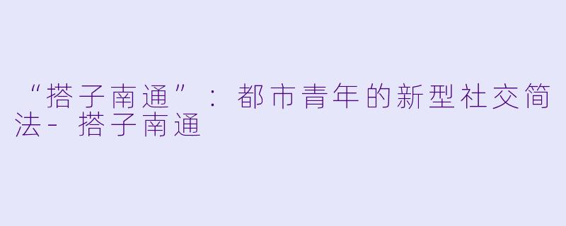 “搭子南通”：都市青年的新型社交简法-搭子南通