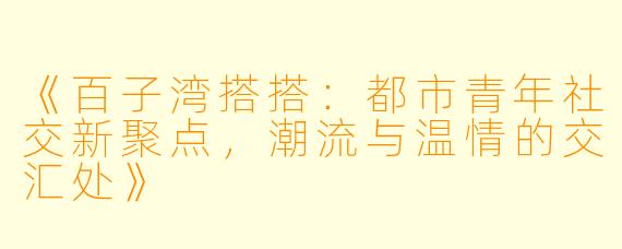 《百子湾搭搭：都市青年社交新聚点，潮流与温情的交汇处》