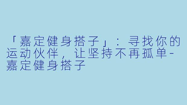 「嘉定健身搭子」：寻找你的运动伙伴，让坚持不再孤单-嘉定健身搭子