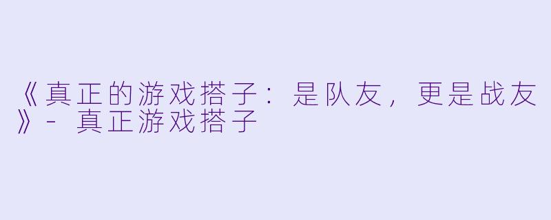 《真正的游戏搭子：是队友，更是战友》-真正游戏搭子