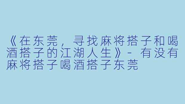 《在东莞，寻找麻将搭子和喝酒搭子的江湖人生》-有没有麻将搭子喝酒搭子东莞