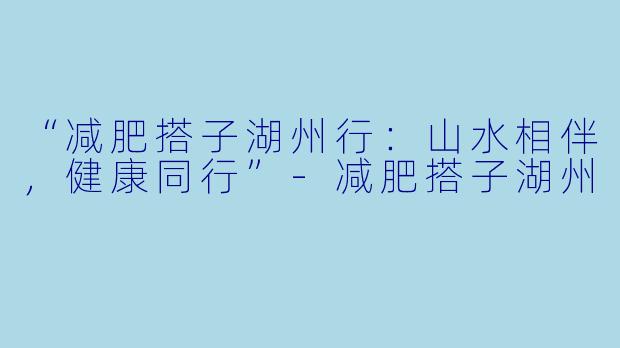 “减肥搭子湖州行：山水相伴，健康同行”-减肥搭子湖州