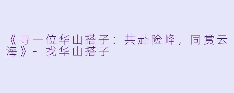 《寻一位华山搭子：共赴险峰，同赏云海》-找华山搭子