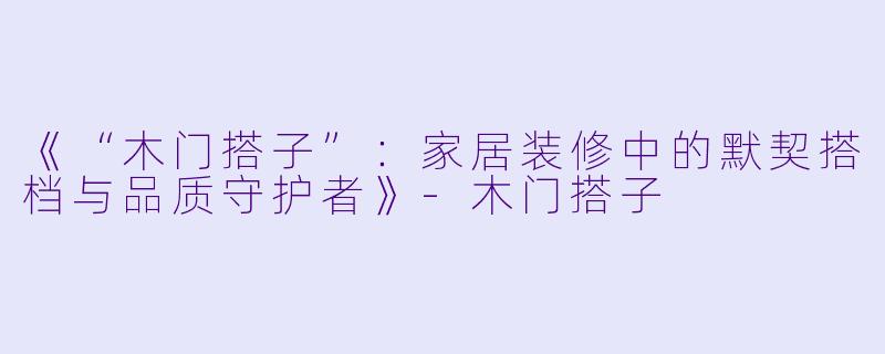 《“木门搭子”：家居装修中的默契搭档与品质守护者》-木门搭子