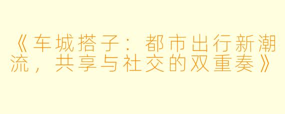 《车城搭子：都市出行新潮流，共享与社交的双重奏》
