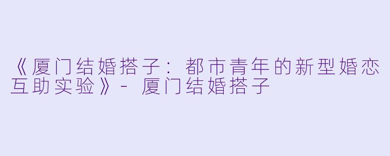 《厦门结婚搭子：都市青年的新型婚恋互助实验》-厦门结婚搭子