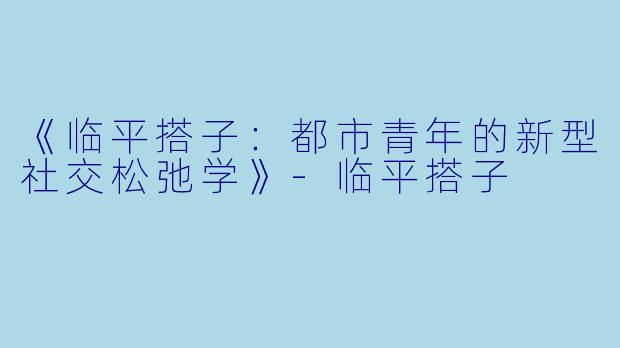 《临平搭子：都市青年的新型社交松弛学》-临平搭子