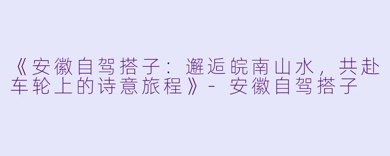 《安徽自驾搭子：邂逅皖南山水，共赴车轮上的诗意旅程》-安徽自驾搭子