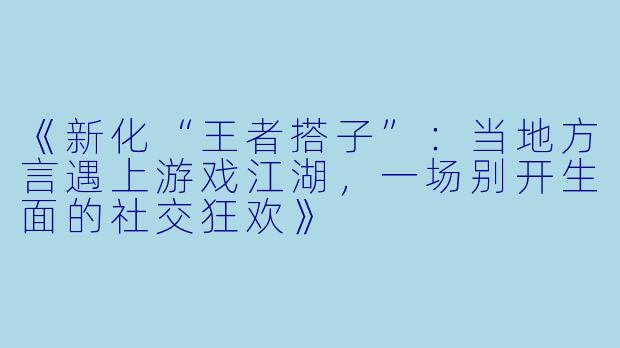 《新化“王者搭子”：当地方言遇上游戏江湖，一场别开生面的社交狂欢》