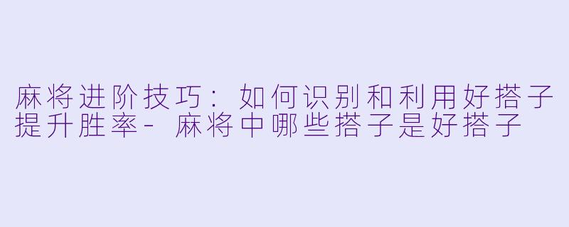 麻将进阶技巧：如何识别和利用好搭子提升胜率-麻将中哪些搭子是好搭子