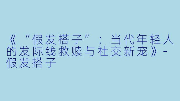 《“假发搭子”：当代年轻人的发际线救赎与社交新宠》-假发搭子