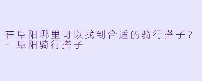 在阜阳哪里可以找到合适的骑行搭子？-阜阳骑行搭子