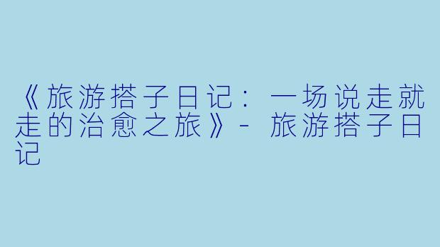 《旅游搭子日记：一场说走就走的治愈之旅》-旅游搭子日记