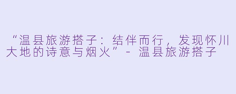 “温县旅游搭子：结伴而行，发现怀川大地的诗意与烟火”-温县旅游搭子