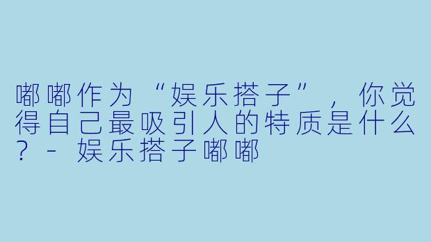 嘟嘟作为“娱乐搭子”,你觉得自己最吸引人的特质是什么?