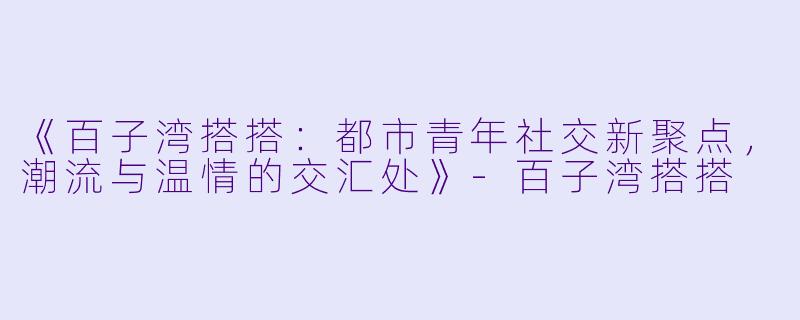 《百子湾搭搭：都市青年社交新聚点，潮流与温情的交汇处》-百子湾搭搭