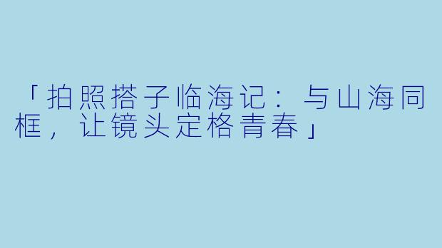 「拍照搭子临海记：与山海同框，让镜头定格青春」