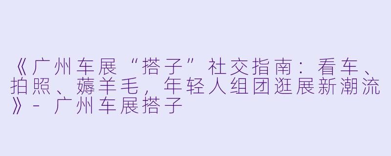 《广州车展“搭子”社交指南：看车、拍照、薅羊毛，年轻人组团逛展新潮流》-广州车展搭子