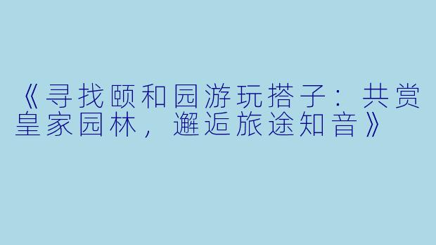 《寻找颐和园游玩搭子：共赏皇家园林，邂逅旅途知音》