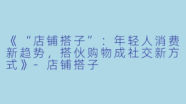 《“店铺搭子”：年轻人消费新趋势，搭伙购物成社交新方式》-店铺搭子