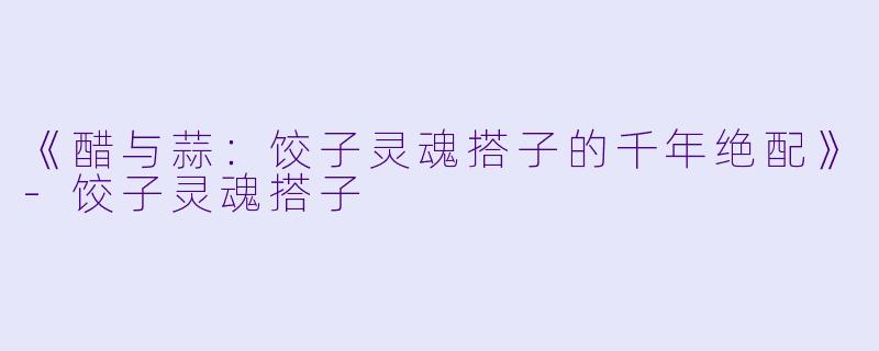 《醋与蒜：饺子灵魂搭子的千年绝配》-饺子灵魂搭子