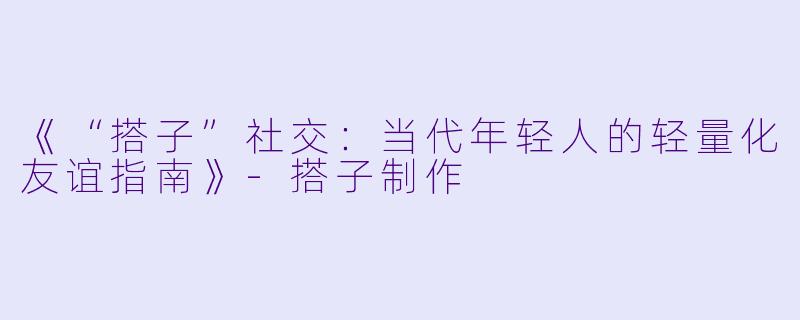 《“搭子”社交：当代年轻人的轻量化友谊指南》-搭子制作