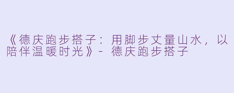 《德庆跑步搭子：用脚步丈量山水，以陪伴温暖时光》-德庆跑步搭子