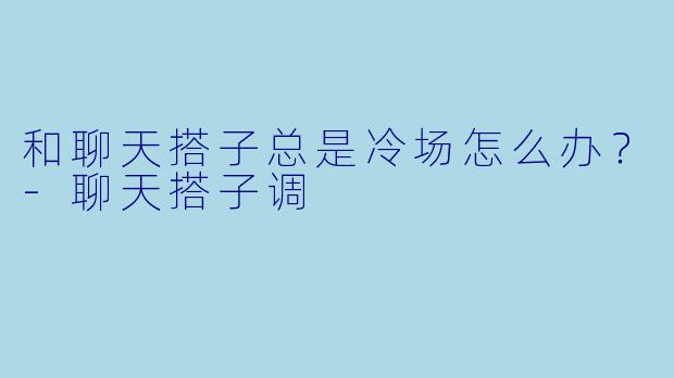 和聊天搭子总是冷场怎么办？-聊天搭子调