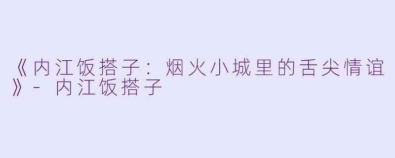 《内江饭搭子：烟火小城里的舌尖情谊》-内江饭搭子