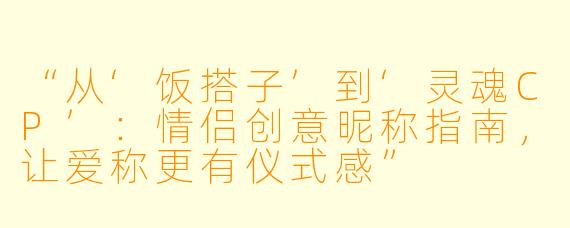 “从‘饭搭子’到‘灵魂CP’：情侣创意昵称指南，让爱称更有仪式感”