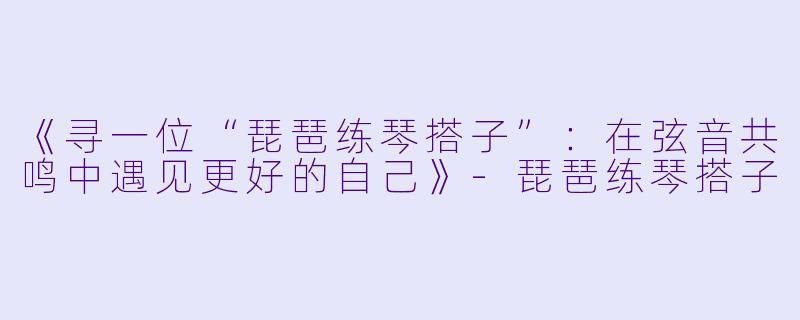 《寻一位“琵琶练琴搭子”：在弦音共鸣中遇见更好的自己》-琵琶练琴搭子