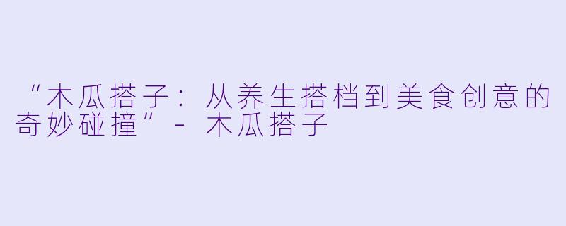 “木瓜搭子：从养生搭档到美食创意的奇妙碰撞”-木瓜搭子