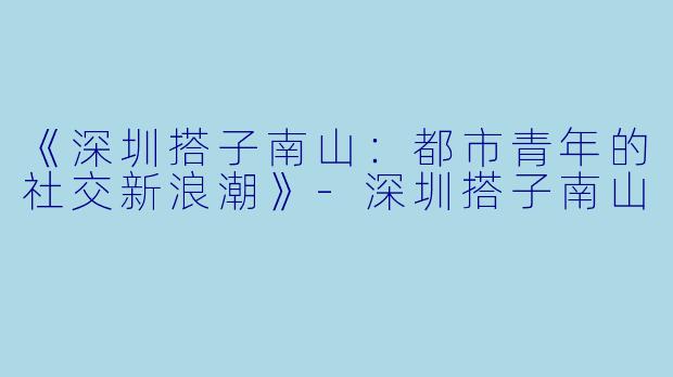 《深圳搭子南山：都市青年的社交新浪潮》-深圳搭子南山