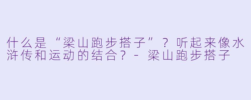 什么是“梁山跑步搭子”？听起来像水浒传和运动的结合？-梁山跑步搭子