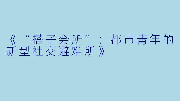 《“搭子会所”：都市青年的新型社交避难所》