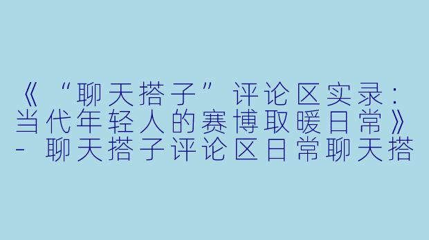《“聊天搭子”评论区实录：当代年轻人的赛博取暖日常》-聊天搭子评论区日常聊天搭子